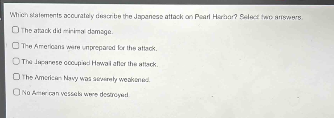 which statements accurately describe the japanese attack on pearl harbor? select two answers.\nthe attack did minimal damage.\nthe americans were unprepared for the attack.\nthe japanese occupied hawaii after the attack.\nthe american navy was severely weakened.\nno american vessels were destroyed.