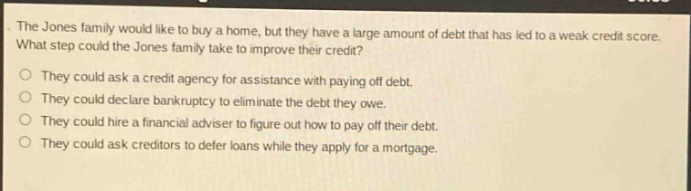 the jones family would like to buy a home, but they have a large amount of debt that has led to a weak credit score. what step could the jones family take to improve their credit?\nthey could ask a credit agency for assistance with paying off debt.\nthey could declare bankruptcy to eliminate the debt they owe.\nthey could hire a financial adviser to figure out how to pay off their debt.\nthey could ask creditors to defer loans while they apply for a mortgage.