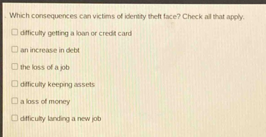 which consequences can victims of identity theft face? check all that apply.\ndifficulty getting a loan or credit card\nan increase in debt\nthe loss of a job\ndifficulty keeping assets\na loss of money\ndifficulty landing a new job