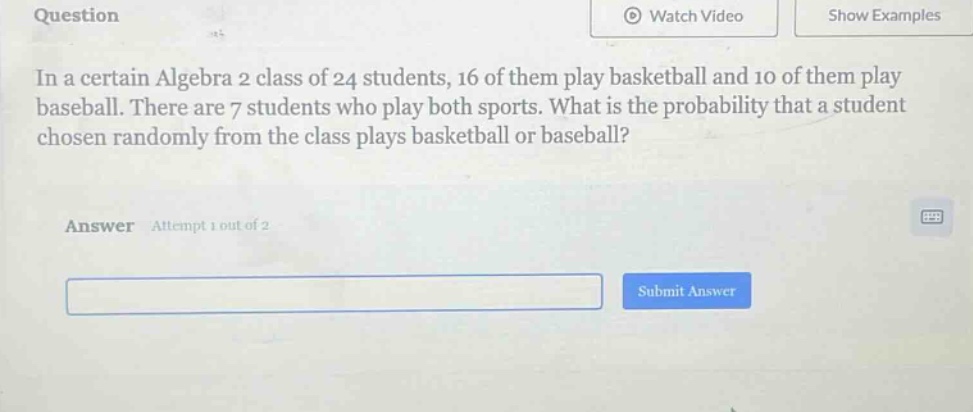 in a certain algebra 2 class of 24 students, 16 of them play basketball and 10 of them play baseball. there are 7 students who play both sports. what is the probability that a student chosen randomly from the class plays basketball or baseball? answer attempt 1 out of 2