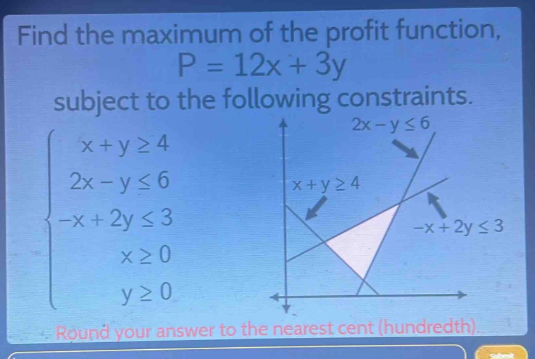 find the maximum of the profit function, p = 12x + 3y subject to the following constraints. (\begin{cases}x + ygeq4\\2x - yleq6\\-x + 2yleq3\\xgeq0\\ygeq0end{cases}) round your answer to the nearest cent (hundredth).