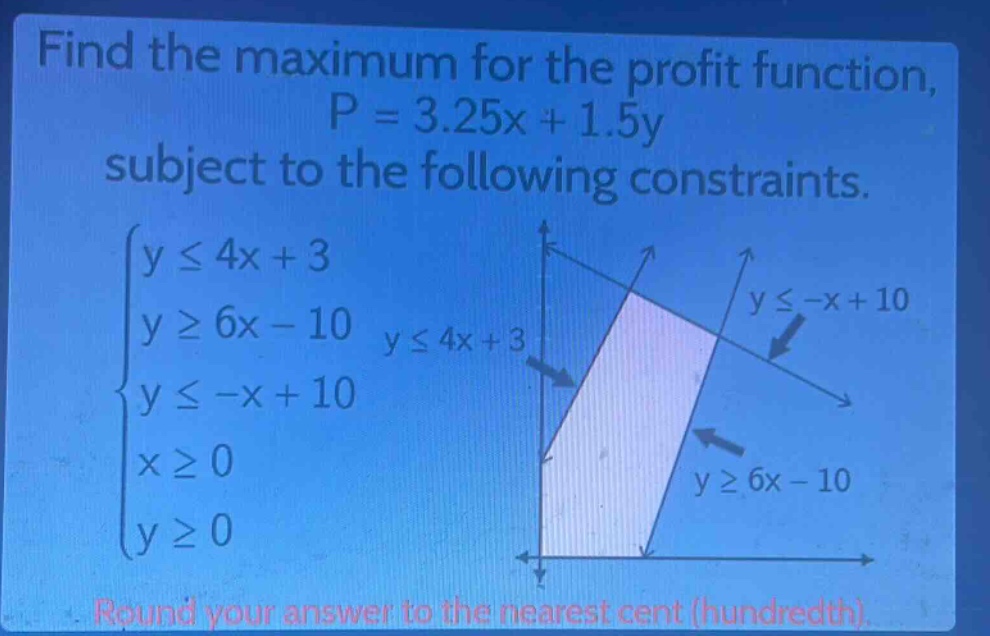 find the maximum for the profit function, p = 3.25x + 1.5y subject to the following constraints. (\begin{cases}yleq4x + 3\\ygeq6x - 10\\yleq -x + 10\\xgeq0\\ygeq0end{cases}) round your answer to the nearest cent (hundredth).