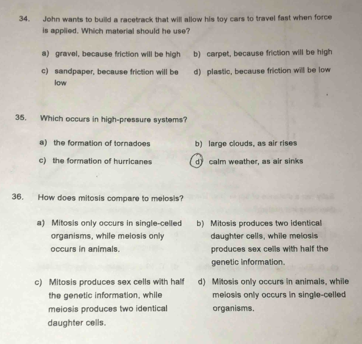 34. john wants to build a racetrack that will allow his toy cars to travel fast when force is applied. which material should he use?\na) gravel, because friction will be high b) carpet, because friction will be high\nc) sandpaper, because friction will be d) plastic, because friction will be low\nlow\n35. which occurs in high - pressure systems?\na) the formation of tornadoes b) large clouds, as air rises\nc) the formation of hurricanes d) calm weather, as air sinks\n36. how does mitosis compare to meiosis?\na) mitosis only occurs in single - celled organisms, while meiosis only occurs in animals.\nb) mitosis produces two identical daughter cells, while meiosis produces sex cells with half the genetic information.\nc) mitosis produces sex cells with half the genetic information, while meiosis produces two identical daughter cells.\nd) mitosis only occurs in animals, while meiosis only occurs in single - celled organisms.