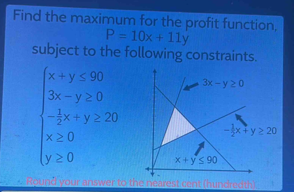 find the maximum for the profit function, p = 10x + 11y subject to the following constraints. (\begin{cases}x + yleq90\\3x - ygeq0\\-\frac{1}{2}x + ygeq20\\xgeq0\\ygeq0end{cases}) round your answer to the nearest cent (hundredth).