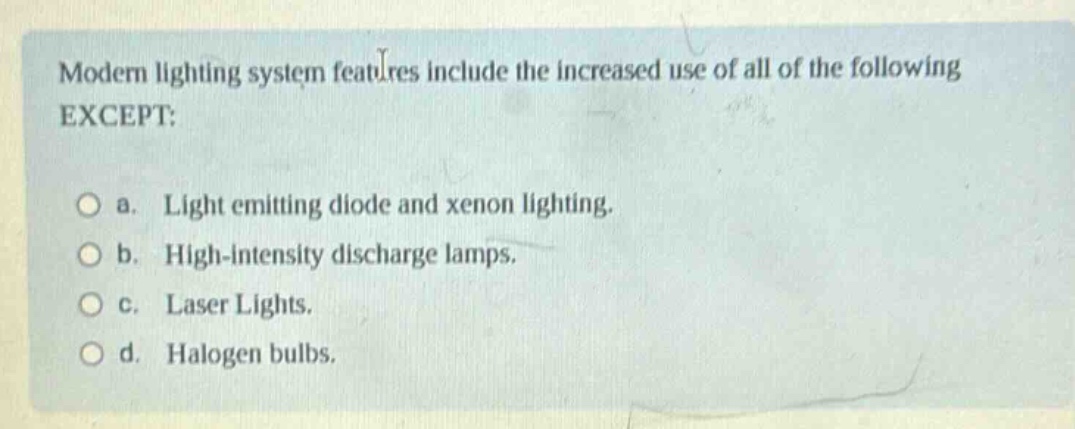 modern lighting system features include the increased use of all of the following except:\n\na. light emitting diode and xenon lighting.\n\nb. high - intensity discharge lamps.\n\nc. laser lights.\n\nd. halogen bulbs.
