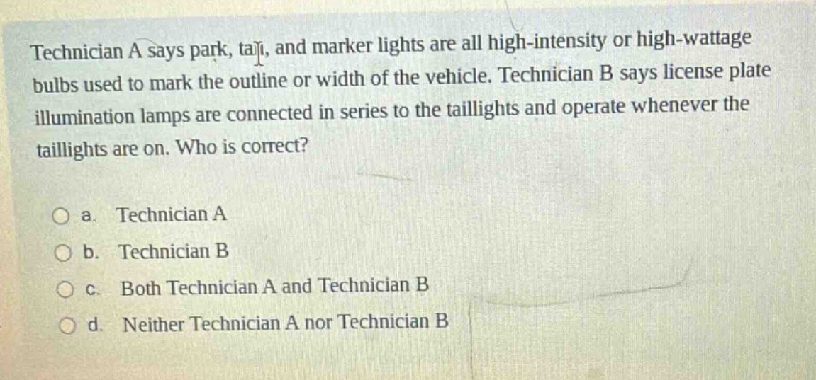 technician a says park, tail, and marker lights are all high - intensity or high - wattage bulbs used to mark the outline or width of the vehicle. technician b says license plate illumination lamps are connected in series to the taillights and operate whenever the taillights are on. who is correct?\n\na. technician a\nb. technician b\nc. both technician a and technician b\nd. neither technician a nor technician b