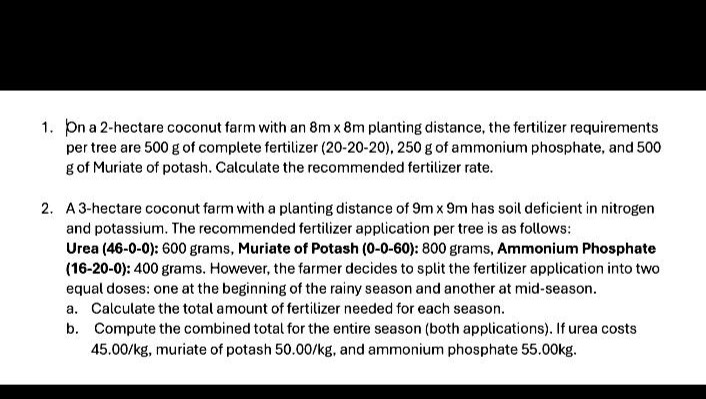1. on a 2 - hectare coconut farm with an 8m×8m planting distance, the fertilizer requirements per tree are 500 g of complete fertilizer (20 - 20 - 20), 250 g of ammonium phosphate, and 500 g of muriate of potash. calculate the recommended fertilizer rate.\n2. a 3 - hectare coconut farm with a planting distance of 9m×9m has soil deficient in nitrogen and potassium. the recommended fertilizer application per tree is as follows: urea (46 - 0 - 0): 600 grams, muriate of potash (0 - 0 - 60): 800 grams, ammonium phosphate (16 - 20 - 0): 400 grams. however, the farmer decides to split the fertilizer application into two equal doses: one at the beginning of the rainy season and another at mid - season.\n a. calculate the total amount of fertilizer needed for each season.\n b. compute the combined total for the entire season (both applications). if urea costs 45.00/kg, muriate of potash 50.00/kg, and ammonium phosphate 55.00kg.