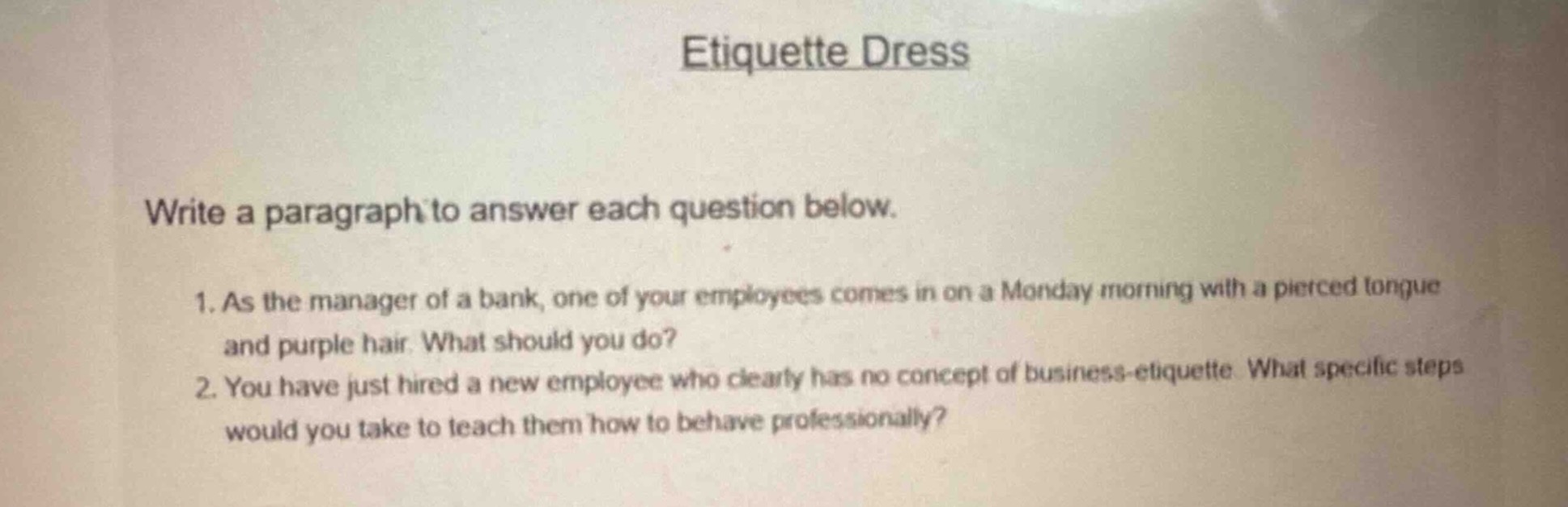 etiquette dress\nwrite a paragraph to answer each question below.\n1. as the manager of a bank, one of your employees comes in on a monday morning with a pierced tongue and purple hair. what should you do?\n2. you have just hired a new employee who clearly has no concept of business - etiquette. what specific steps would you take to teach them how to behave professionally?