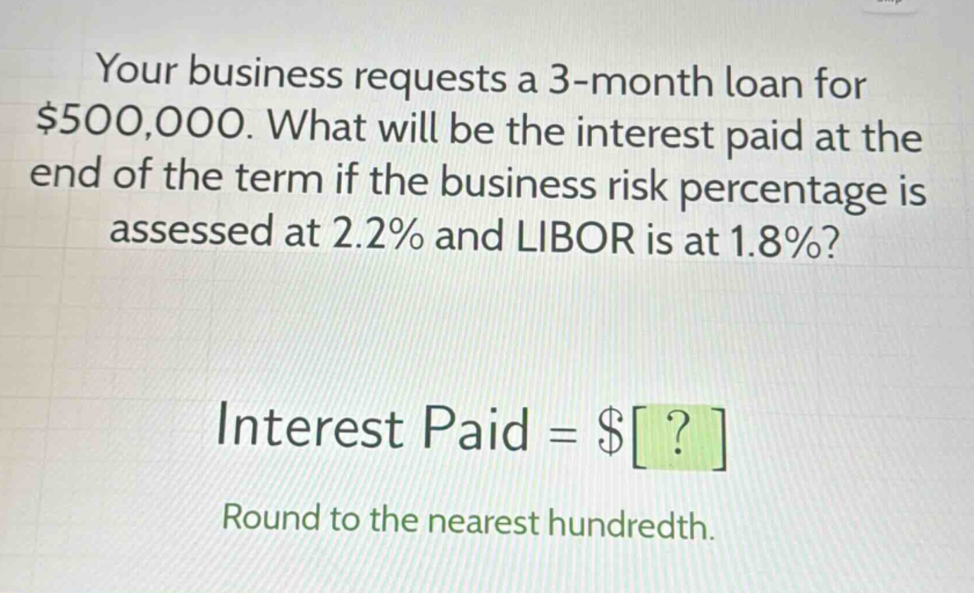 your business requests a 3 - month loan for $500,000. what will be the interest paid at the end of the term if the business risk percentage is assessed at 2.2% and libor is at 1.8%?\ninterest paid = $?\nround to the nearest hundredth.