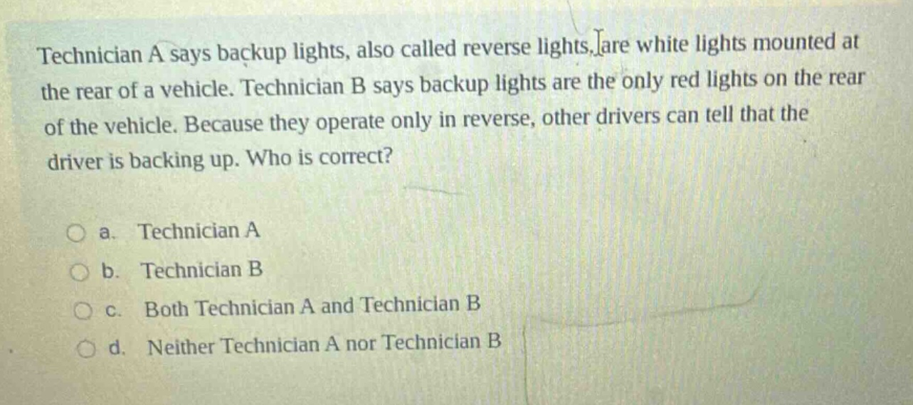 technician a says backup lights, also called reverse lights, are white lights mounted at the rear of a vehicle. technician b says backup lights are the only red lights on the rear of the vehicle. because they operate only in reverse, other drivers can tell that the driver is backing up. who is correct?\n\na. technician a\nb. technician b\nc. both technician a and technician b\nd. neither technician a nor technician b