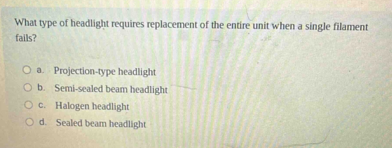 what type of headlight requires replacement of the entire unit when a single filament fails?\n\no a. projection - type headlight\no b. semi - sealed beam headlight\no c. halogen headlight\no d. sealed beam headlight
