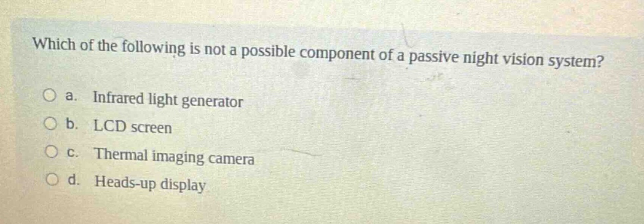 which of the following is not a possible component of a passive night vision system?\no a. infrared light generator\no b. lcd screen\no c. thermal imaging camera\no d. heads - up display