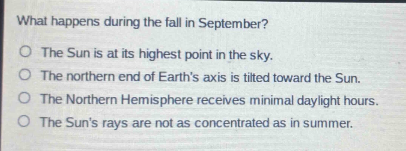 what happens during the fall in september?\no the sun is at its highest point in the sky.\no the northern end of earths axis is tilted toward the sun.\no the northern hemisphere receives minimal daylight hours.\no the suns rays are not as concentrated as in summer.