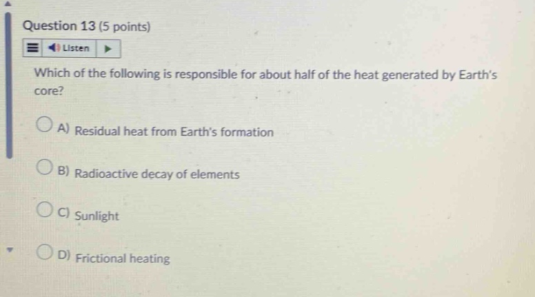 question 13 (5 points)\nlisten\nwhich of the following is responsible for about half of the heat generated by earth’s core?\na) residual heat from earth’s formation\nb) radioactive decay of elements\nc) sunlight\nd) frictional heating