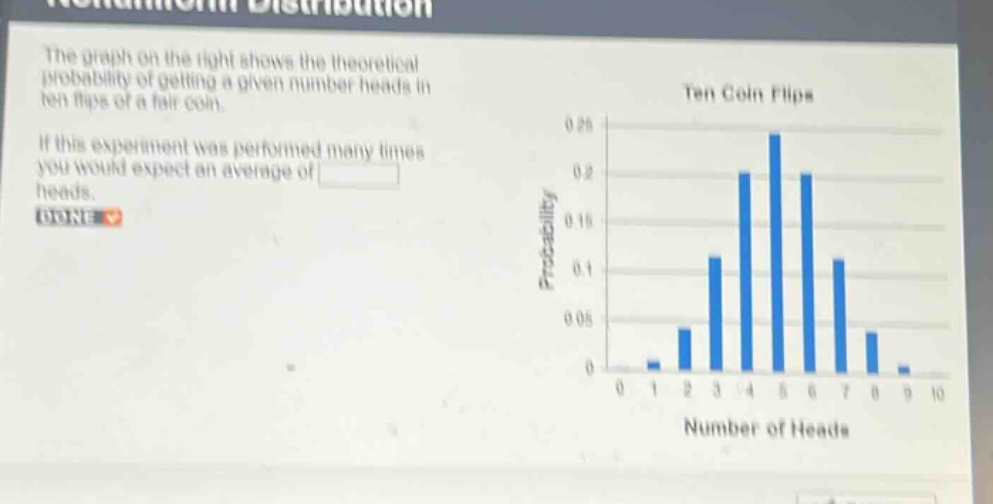 the graph on the right shows the theoretical probability of getting a given number heads in ten flips of a fair coin. if this experiment was performed many times you would expect an average of heads. done
