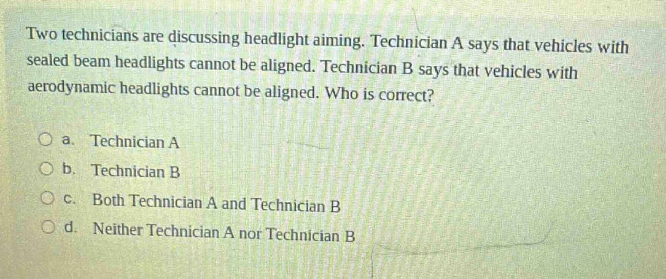 two technicians are discussing headlight aiming. technician a says that vehicles with sealed beam headlights cannot be aligned. technician b says that vehicles with aerodynamic headlights cannot be aligned. who is correct?\n\na. technician a\nb. technician b\nc. both technician a and technician b\nd. neither technician a nor technician b