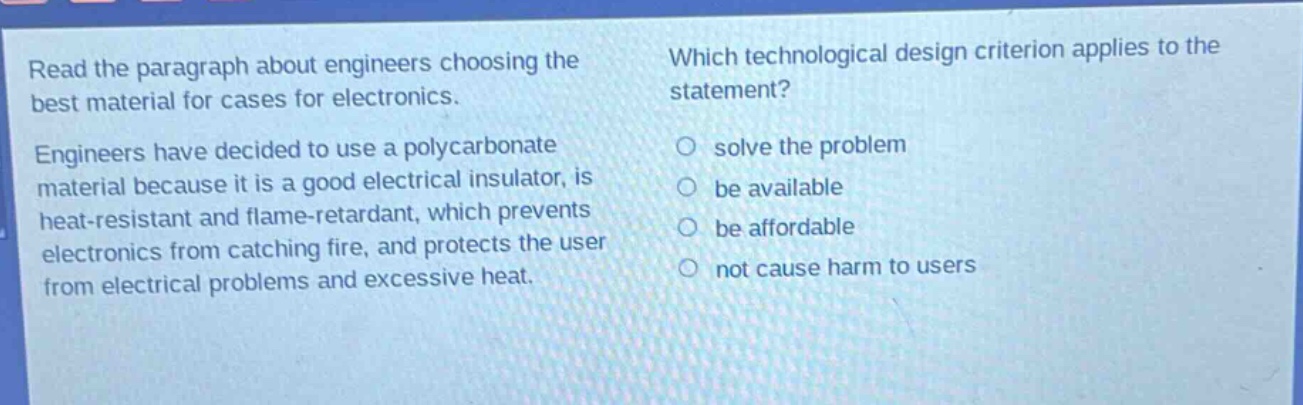 read the paragraph about engineers choosing the best material for cases for electronics. engineers have decided to use a polycarbonate material because it is a good electrical insulator, is heat - resistant and flame - retardant, which prevents electronics from catching fire, and protects the user from electrical problems and excessive heat. which technological design criterion applies to the statement? solve the problem be available be affordable not cause harm to users