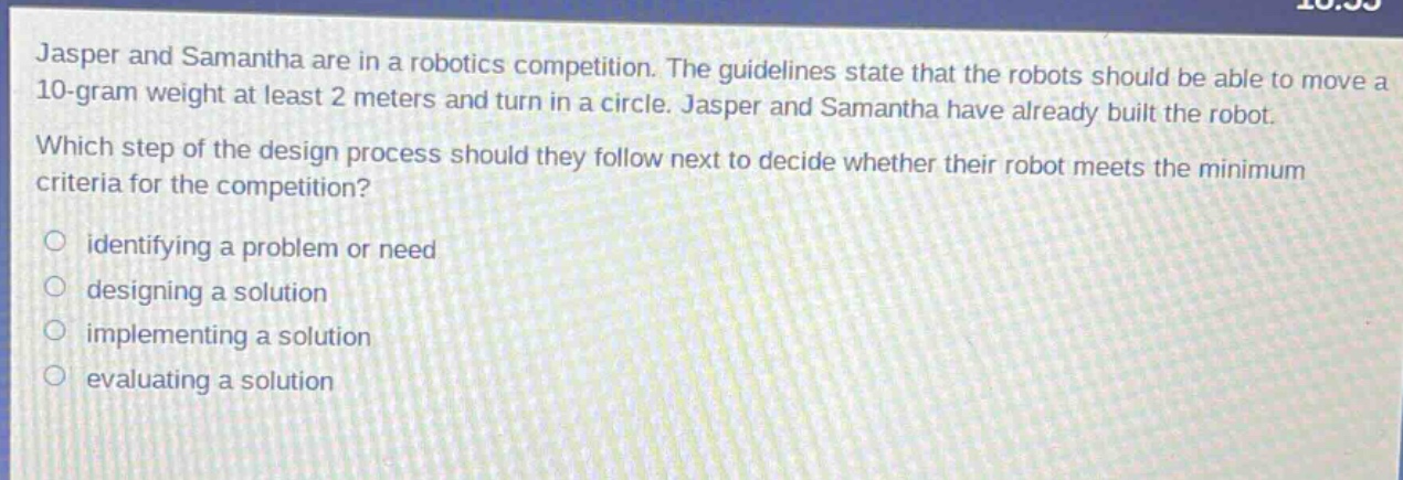 jasper and samantha are in a robotics competition. the guidelines state that the robots should be able to move a 10 - gram weight at least 2 meters and turn in a circle. jasper and samantha have already built the robot. which step of the design process should they follow next to decide whether their robot meets the minimum criteria for the competition? identifying a problem or need designing a solution implementing a solution evaluating a solution