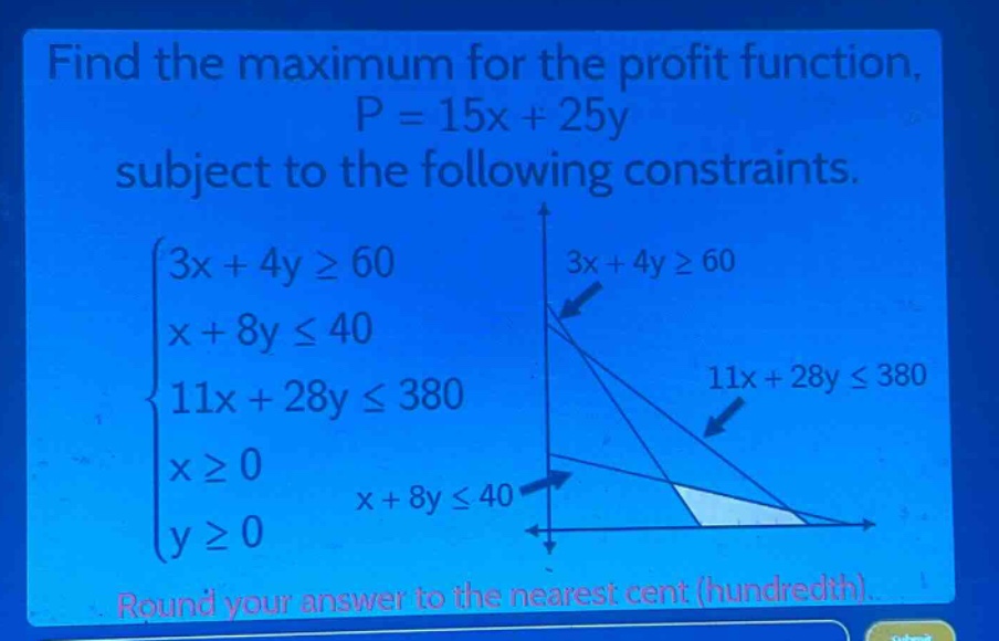 find the maximum for the profit function, p = 15x + 25y subject to the following constraints. (\begin{cases}3x + 4ygeq60\\x + 8yleq40\\11x + 28yleq380\\xgeq0\\ygeq0end{cases}) round your answer to the nearest cent (hundredth).