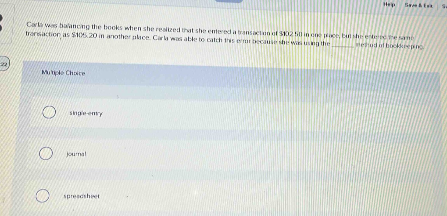 carla was balancing the books when she realized that she entered a transaction of $102.50 in one place, but she entered the same transaction as $105.20 in another place. carla was able to catch this error because she was using the ______ method of bookkeeping. multiple choice single - entry journal spreadsheet