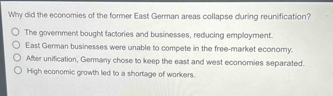 why did the economies of the former east german areas collapse during reunification?\no the government bought factories and businesses, reducing employment.\no east german businesses were unable to compete in the free - market economy.\no after unification, germany chose to keep the east and west economies separated.\no high economic growth led to a shortage of workers.