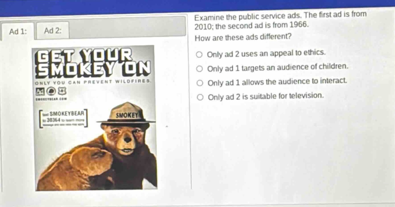 examine the public service ads. the first ad is from 2010; the second ad is from 1966. how are these ads different? only ad 2 uses an appeal to ethics. only ad 1 targets an audience of children. only ad 1 allows the audience to interact. only ad 2 is suitable for television.