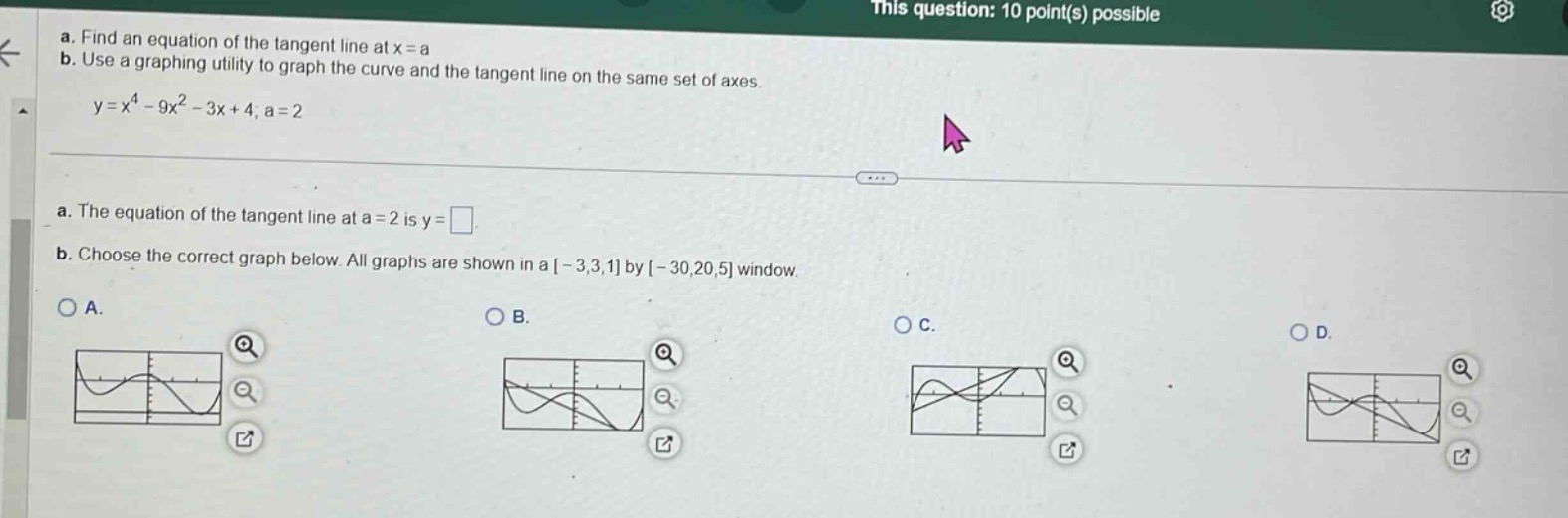 a. find an equation of the tangent line at x = a\nb. use a graphing utility to graph the curve and the tangent line on the same set of axes.\ny = x^4 - 9x^2 - 3x + 4; a = 2\na. the equation of the tangent line at a = 2 is y = .\nb. choose the correct graph below. all graphs are shown in a -3,3,1 by -30,20,5 window.\na.\nb.\nc.\nd.