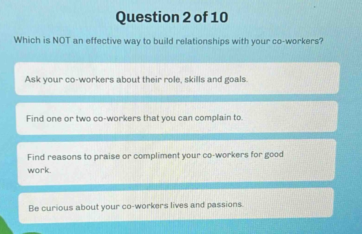 question 2 of 10\nwhich is not an effective way to build relationships with your co - workers?\nask your co - workers about their role, skills and goals.\nfind one or two co - workers that you can complain to.\nfind reasons to praise or compliment your co - workers for good work.\nbe curious about your co - workers lives and passions.