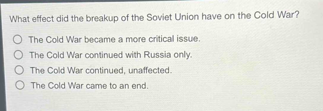 what effect did the breakup of the soviet union have on the cold war?\nthe cold war became a more critical issue.\nthe cold war continued with russia only.\nthe cold war continued, unaffected.\nthe cold war came to an end.