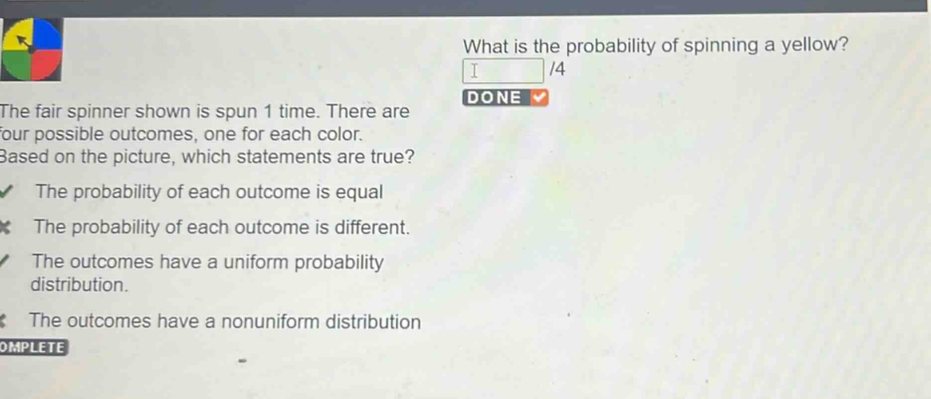 what is the probability of spinning a yellow? 1/4 done the fair spinner shown is spun 1 time. there are four possible outcomes, one for each color. based on the picture, which statements are true? the probability of each outcome is equal the probability of each outcome is different. the outcomes have a uniform probability distribution. the outcomes have a nonuniform distribution complete