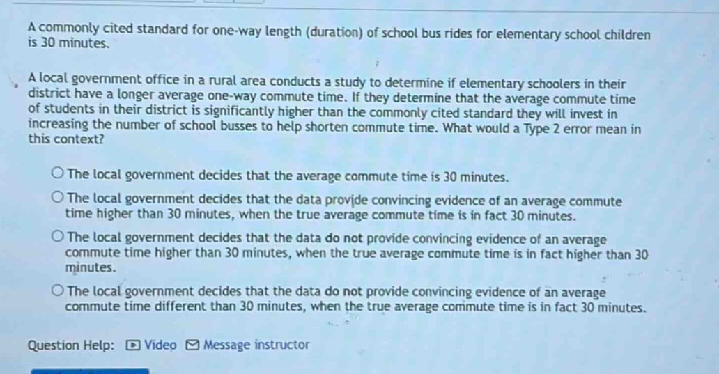 a commonly cited standard for one - way length (duration) of school bus rides for elementary school children is 30 minutes.\na local government office in a rural area conducts a study to determine if elementary schoolers in their district have a longer average one - way commute time. if they determine that the average commute time of students in their district is significantly higher than the commonly cited standard they will invest in increasing the number of school busses to help shorten commute time. what would a type 2 error mean in this context?\n○the local government decides that the average commute time is 30 minutes.\n○the local government decides that the data provide convincing evidence of an average commute time higher than 30 minutes, when the true average commute time is in fact 30 minutes.\n○the local government decides that the data do not provide convincing evidence of an average commute time higher than 30 minutes, when the true average commute time is in fact higher than 30 minutes.\n○the local government decides that the data do not provide convincing evidence of an average commute time different than 30 minutes, when the true average commute time is in fact 30 minutes.\nquestion help: video message instructor