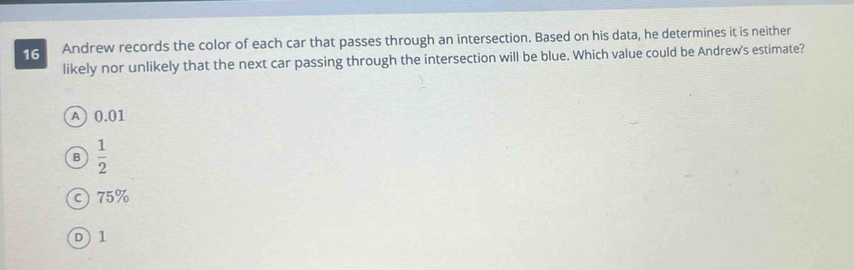 16 andrew records the color of each car that passes through an intersection. based on his data, he determines it is neither likely nor unlikely that the next car passing through the intersection will be blue. which value could be andrews estimate? (a) 0.01 (b) $\frac{1}{2}$ (c) 75% (d) 1