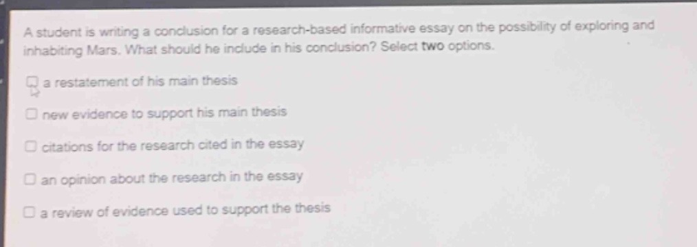 a student is writing a conclusion for a research - based informative essay on the possibility of exploring and inhabiting mars. what should he include in his conclusion? select two options.\na restatement of his main thesis\nnew evidence to support his main thesis\ncitations for the research cited in the essay\nan opinion about the research in the essay\na review of evidence used to support the thesis