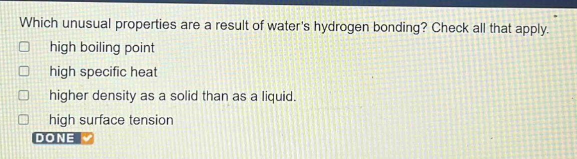 which unusual properties are a result of waters hydrogen bonding? check all that apply. high boiling point high specific heat higher density as a solid than as a liquid. high surface tension done