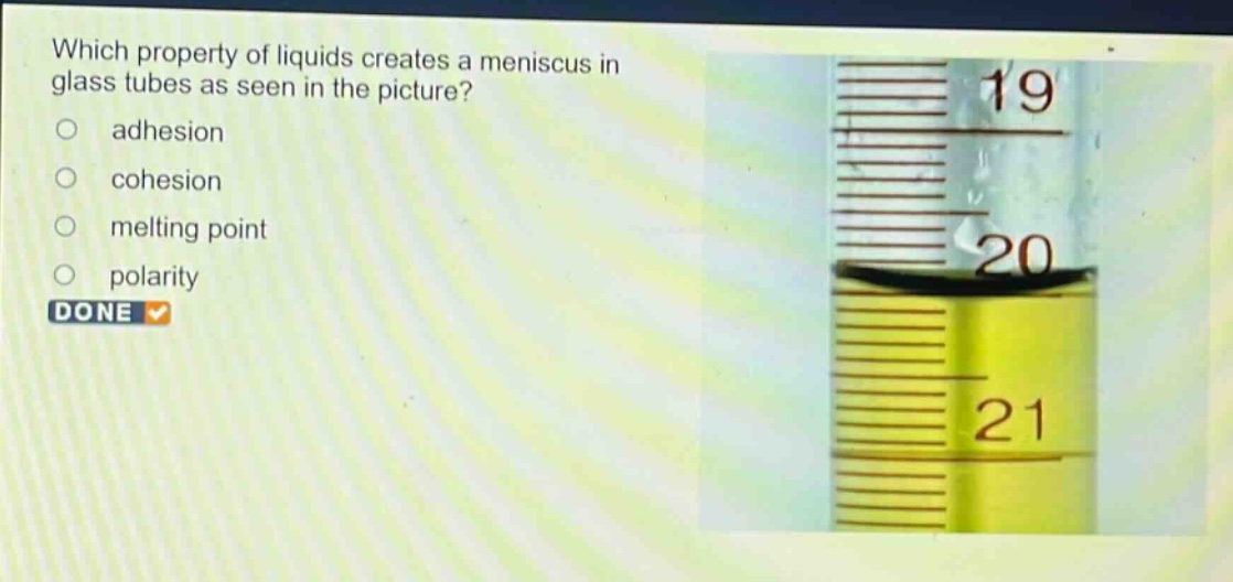 which property of liquids creates a meniscus in glass tubes as seen in the picture?\nadhesion\ncohesion\nmelting point\npolarity\ndone