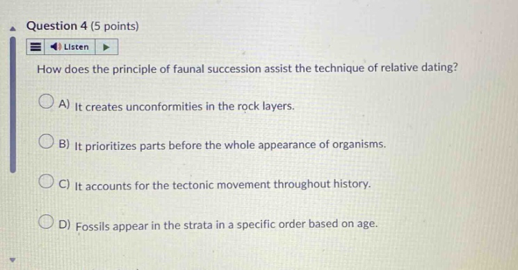 question 4 (5 points)\nlisten\nhow does the principle of faunal succession assist the technique of relative dating?\na) it creates unconformities in the rock layers.\nb) it prioritizes parts before the whole appearance of organisms.\nc) it accounts for the tectonic movement throughout history.\nd) fossils appear in the strata in a specific order based on age.