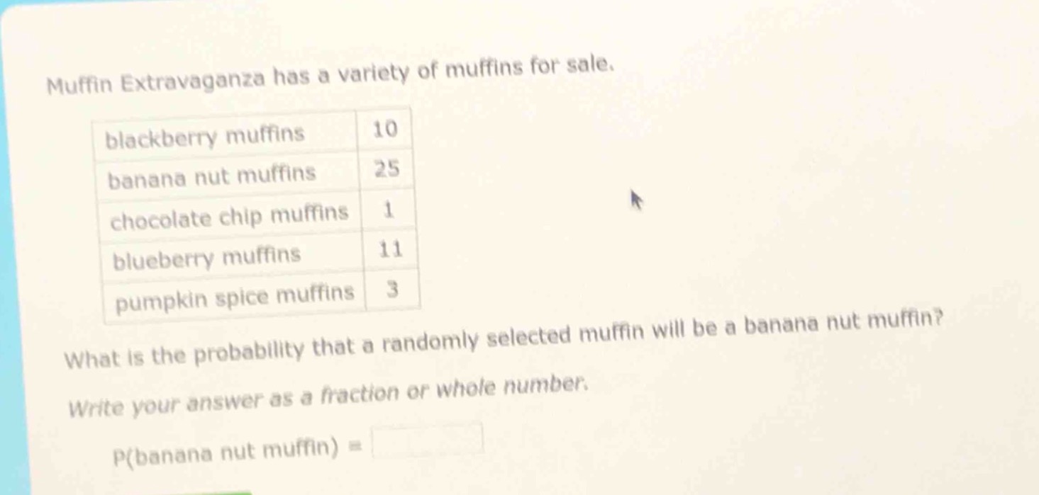 muffin extravaganza has a variety of muffins for sale.\nblackberry muffins 10\nbanana nut muffins 25\nchocolate chip muffins 1\nblueberry muffins 11\npumpkin spice muffins 3\nwhat is the probability that a randomly selected muffin will be a banana nut muffin?\nwrite your answer as a fraction or whole number.\np(banana nut muffin) =