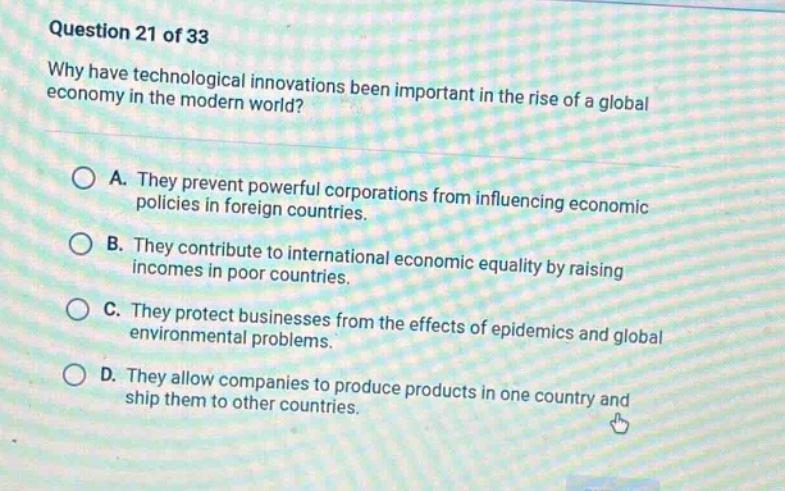 question 21 of 33\nwhy have technological innovations been important in the rise of a global economy in the modern world?\na. they prevent powerful corporations from influencing economic policies in foreign countries.\nb. they contribute to international economic equality by raising incomes in poor countries.\nc. they protect businesses from the effects of epidemics and global environmental problems.\nd. they allow companies to produce products in one country and ship them to other countries.