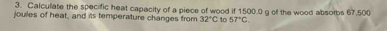 3. calculate the specific heat capacity of a piece of wood if 1500.0 g of the wood absorbs 67,500 joules of heat, and its temperature changes from 32°c to 57°c.