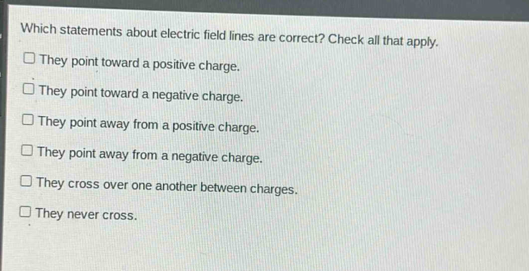 which statements about electric field lines are correct? check all that apply.\nthey point toward a positive charge.\nthey point toward a negative charge.\nthey point away from a positive charge.\nthey point away from a negative charge.\nthey cross over one another between charges.\nthey never cross.