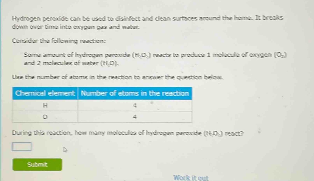 hydrogen peroxide can be used to disinfect and clean surfaces around the home. it breaks down over time into oxygen gas and water.\nconsider the following reaction:\nsome amount of hydrogen peroxide (h₂o₂) reacts to produce 1 molecule of oxygen (o₂) and 2 molecules of water (h₂o).\nuse the number of atoms in the reaction to answer the question below.\n| chemical element | number of atoms in the reaction |\n| ---- | ---- |\n| h | 4 |\n| o | 4 |\nduring this reaction, how many molecules of hydrogen peroxide (h₂o₂) react?