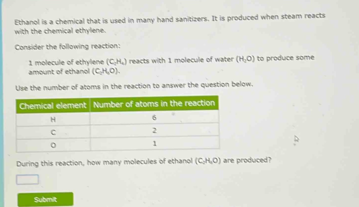 ethanol is a chemical that is used in many hand sanitizers. it is produced when steam reacts with the chemical ethylene.\nconsider the following reaction:\n1 molecule of ethylene (c₂h₄) reacts with 1 molecule of water (h₂o) to produce some amount of ethanol (c₂h₆o).\nuse the number of atoms in the reaction to answer the question below.\nchemical element | number of atoms in the reaction\nh | 6\nc | 2\no | 1\nduring this reaction, how many molecules of ethanol (c₂h₆o) are produced?