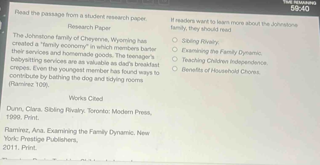 read the passage from a student research paper.\nresearch paper\nthe johnstone family of cheyenne, wyoming has created a \family economy\ in which members barter their services and homemade goods. the teenagers babysitting services are as valuable as dads breakfast crepes. even the youngest member has found ways to contribute by bathing the dog and tidying rooms (ramirez 109).\nworks cited\ndunn, clara. sibling rivalry. toronto: modern press, 1999. print.\nramirez, ana. examining the family dynamic. new york: prestige publishers, 2011. print.\nif readers want to learn more about the johnstone family, they should read\n○ sibling rivalry.\n○ examining the family dynamic.\n○ teaching children independence.\n○ benefits of household chores.