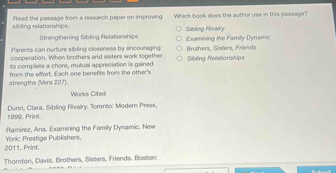 read the passage from a research paper on improving sibling relationships.\nstrengthening sibling relationships\nparents can nurture sibling closeness by encouraging cooperation. when brothers and sisters work together to complete a chore, mutual appreciation is gained from the effort. each one benefits from the others strengths (vera 227).\nworks cited\ndunn, clara. sibling rivalry. toronto: modern press, 1999. print.\nramirez, ana. examining the family dynamic. new york: prestige publishers, 2011. print.\nthornton, davis. brothers, sisters, friends. boston:\nwhich book does the author use in this passage?\n○ sibling rivalry\n○ examining the family dynamic\n○ brothers, sisters, friends\n○ sibling relationships