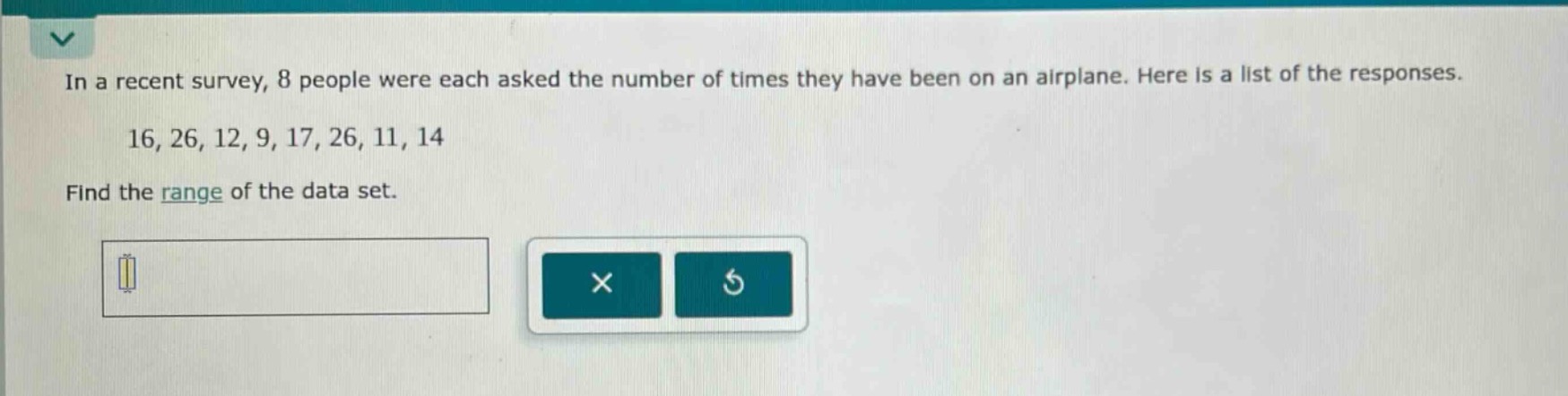 in a recent survey, 8 people were each asked the number of times they have been on an airplane. here is a list of the responses. 16, 26, 12, 9, 17, 26, 11, 14 find the range of the data set.