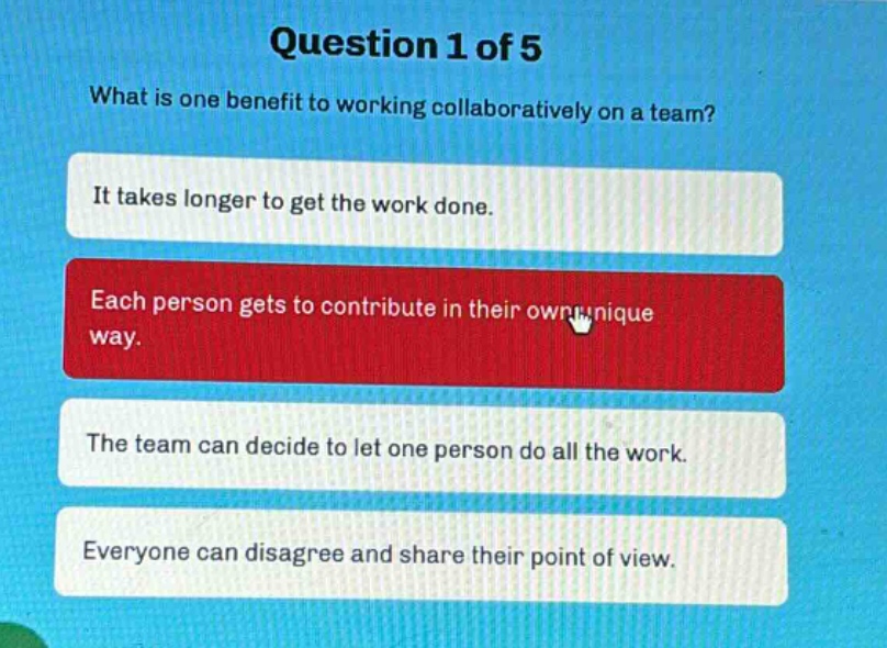 question 1 of 5\nwhat is one benefit to working collaboratively on a team?\nit takes longer to get the work done.\neach person gets to contribute in their own unique way.\nthe team can decide to let one person do all the work.\neveryone can disagree and share their point of view.