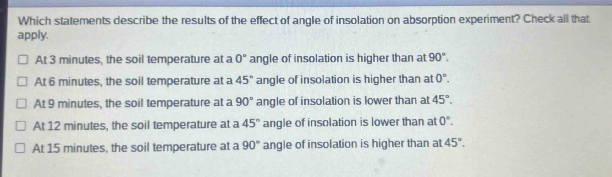 which statements describe the results of the effect of angle of insolation on absorption experiment? check all that apply.\n□ at 3 minutes, the soil temperature at a 0° angle of insolation is higher than at 90°.\n□ at 6 minutes, the soil temperature at a 45° angle of insolation is higher than at 0°.\n□ at 9 minutes, the soil temperature at a 90° angle of insolation is lower than at 45°.\n□ at 12 minutes, the soil temperature at a 45° angle of insolation is lower than at 0°.\n□ at 15 minutes, the soil temperature at a 90° angle of insolation is higher than at 45°.