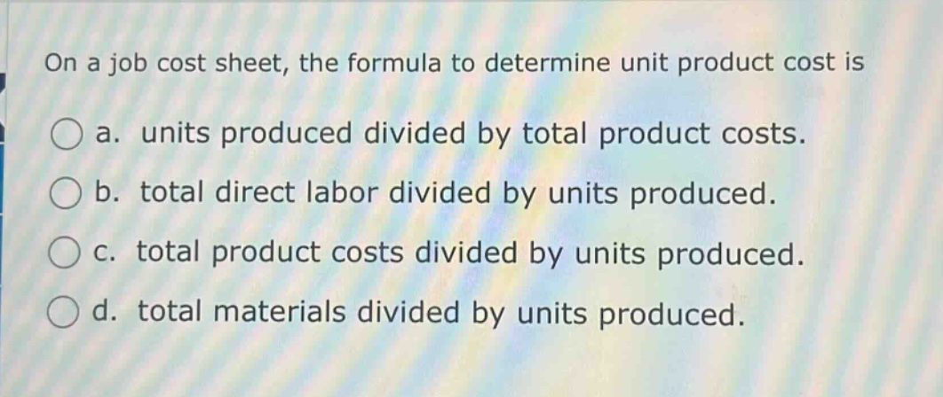 on a job cost sheet, the formula to determine unit product cost is\na. units produced divided by total product costs.\nb. total direct labor divided by units produced.\nc. total product costs divided by units produced.\nd. total materials divided by units produced.