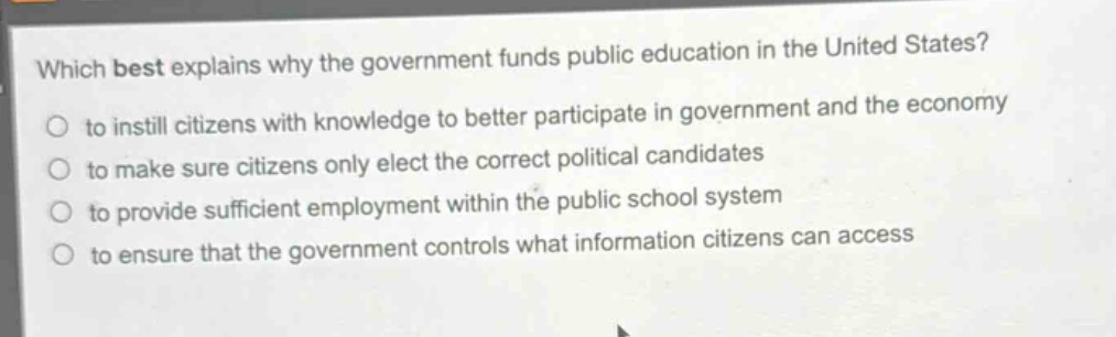 which best explains why the government funds public education in the united states?\n to instill citizens with knowledge to better participate in government and the economy\n to make sure citizens only elect the correct political candidates\n to provide sufficient employment within the public school system\n to ensure that the government controls what information citizens can access
