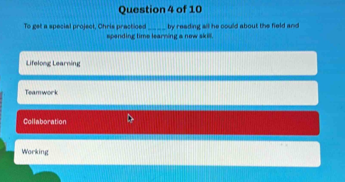 question 4 of 10\nto get a special project, chris practiced ______ by reading all he could about the field and spending time learning a new skill.\nlifelong learning\nteamwork\ncollaboration\nworking